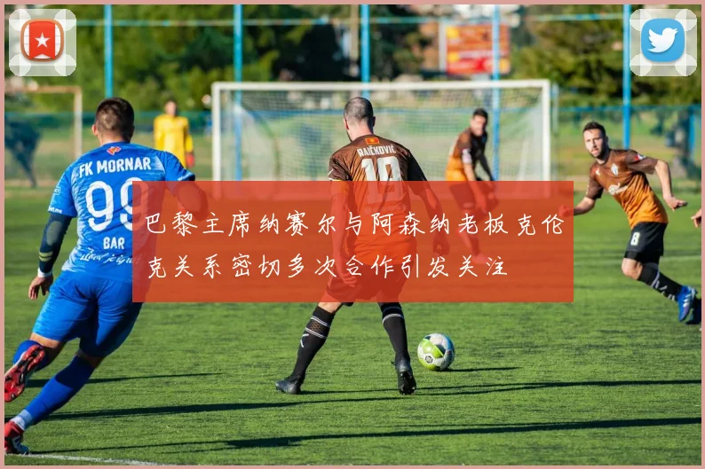 巴黎主席纳赛尔与阿森纳老板克伦克关系密切多次合作引发关注
