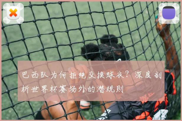 巴西队为何拒绝交换球衣？深度剖析世界杯赛场外的潜规则
